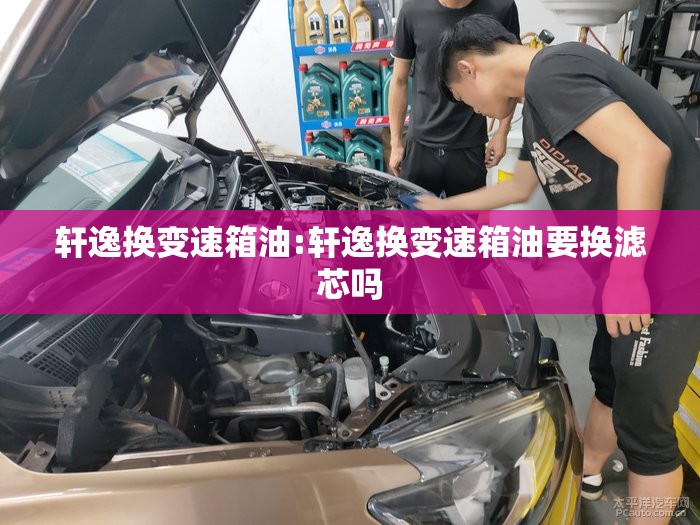轩逸换变速箱油:轩逸换变速箱油要换滤芯吗