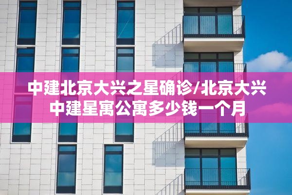 中建北京大兴之星确诊/北京大兴中建星寓公寓多少钱一个月 中建北京大兴之星确诊/北京大兴中建星寓公寓多少钱一个月