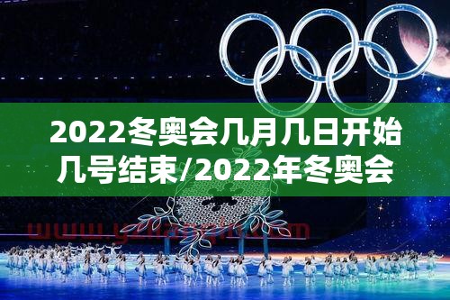 2022冬奥会几月几日开始几号结束/2022年冬奥会什么时间举行