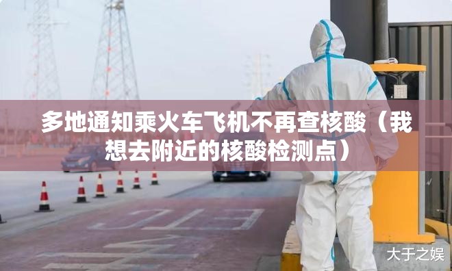 多地通知乘火车飞机不再查核酸（我想去附近的核酸检测点）