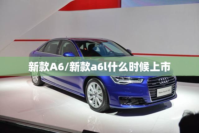 新款A6/新款a6l什么时候上市 新款A6/新款a6l什么时候上市