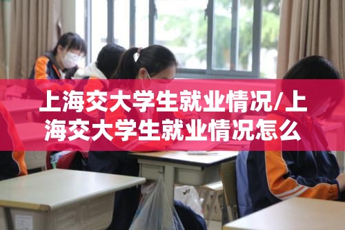 上海交大学生就业情况/上海交大学生就业情况怎么样