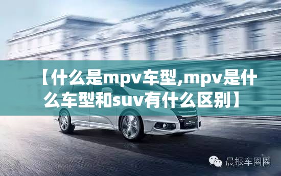 【什么是mpv车型,mpv是什么车型和suv有什么区别】 【什么是mpv车型,mpv是什么车型和suv有什么区别】