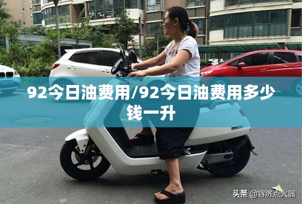 92今日油费用/92今日油费用多少钱一升 92今日油费用/92今日油费用多少钱一升