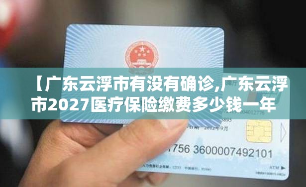 【广东云浮市有没有确诊,广东云浮市2027医疗保险缴费多少钱一年】 【广东云浮市有没有确诊,广东云浮市2027医疗保险缴费多少钱一年】