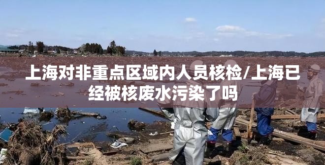 上海对非重点区域内人员核检/上海已经被核废水污染了吗 上海对非重点区域内人员核检/上海已经被核废水污染了吗