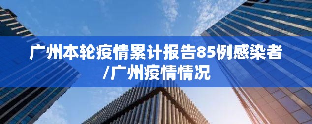 广州本轮疫情累计报告85例感染者/广州疫情情况