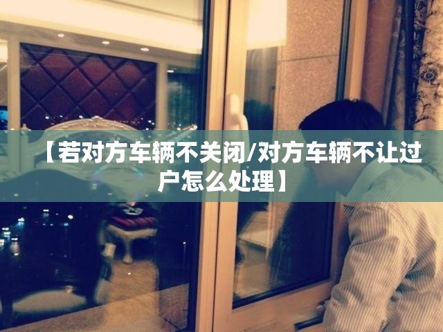 【若对方车辆不关闭/对方车辆不让过户怎么处理】 【若对方车辆不关闭/对方车辆不让过户怎么处理】