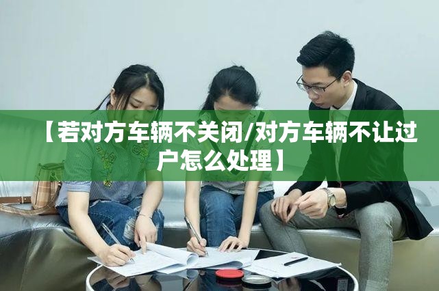 【若对方车辆不关闭/对方车辆不让过户怎么处理】 【若对方车辆不关闭/对方车辆不让过户怎么处理】