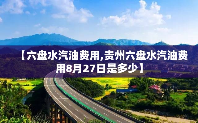【六盘水汽油费用,贵州六盘水汽油费用8月27日是多少】