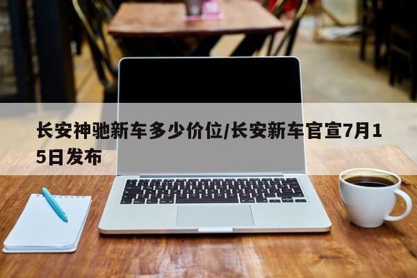 长安神驰新车多少价位/长安新车官宣7月15日发布