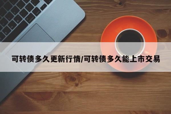 可转债多久更新行情/可转债多久能上市交易