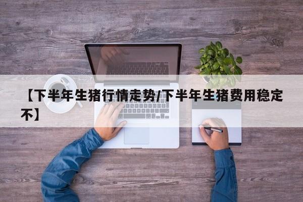 【下半年生猪行情走势/下半年生猪费用稳定不】