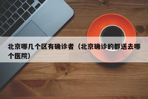 北京哪几个区有确诊者(北京确诊的都送去哪个医院)