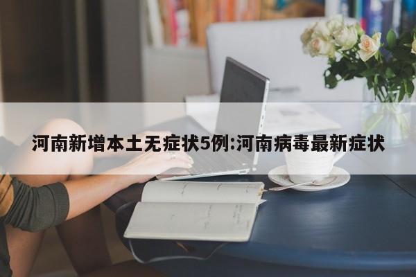 河南新增本土无症状5例:河南病毒最新症状
