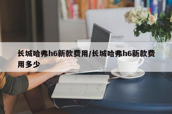 长城哈弗h6新款费用/长城哈弗h6新款费用多少