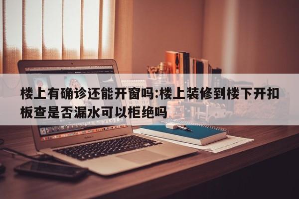 楼上有确诊还能开窗吗:楼上装修到楼下开扣板查是否漏水可以柜绝吗