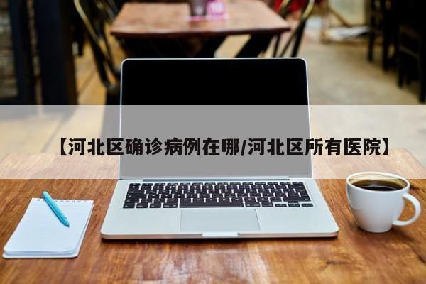 【河北区确诊病例在哪/河北区所有医院】