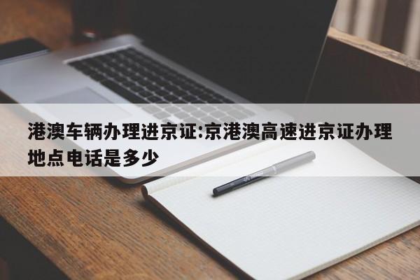 港澳车辆办理进京证:京港澳高速进京证办理地点电话是多少