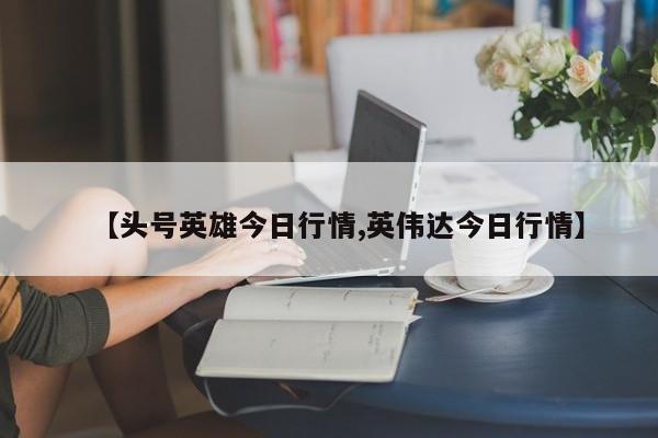 【头号英雄今日行情,英伟达今日行情】