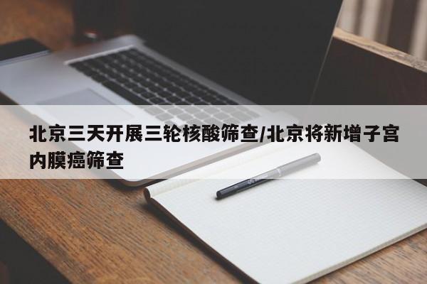 北京三天开展三轮核酸筛查/北京将新增子宫内膜癌筛查
