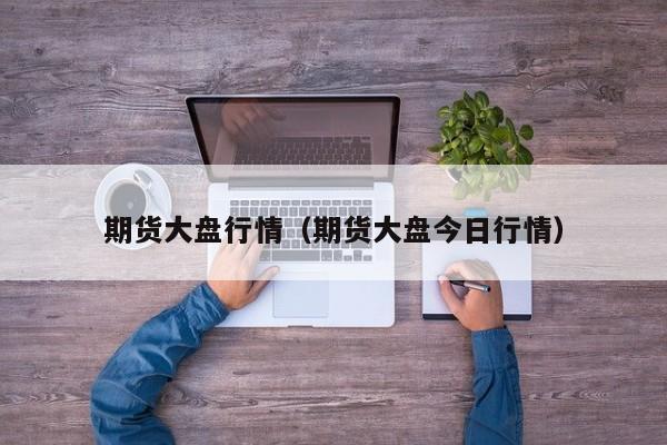 期货大盘行情(期货大盘今日行情)