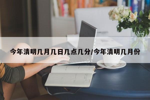 今年清明几月几日几点几分/今年清明几月份