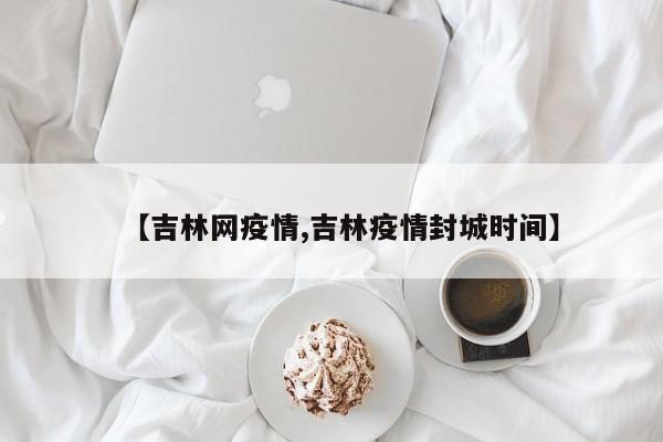 【吉林网疫情,吉林疫情封城时间】