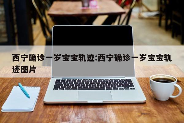 西宁确诊一岁宝宝轨迹:西宁确诊一岁宝宝轨迹图片