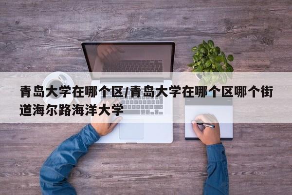 青岛大学在哪个区/青岛大学在哪个区哪个街道海尔路海洋大学