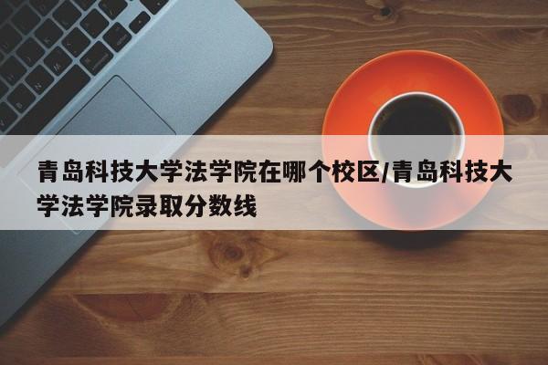 青岛科技大学法学院在哪个校区/青岛科技大学法学院录取分数线