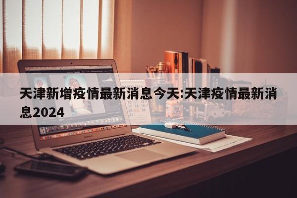 天津新增疫情最新消息今天:天津疫情最新消息2024