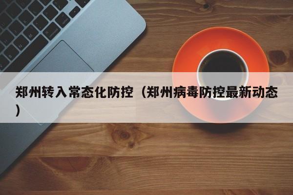 郑州转入常态化防控(郑州病毒防控最新动态)