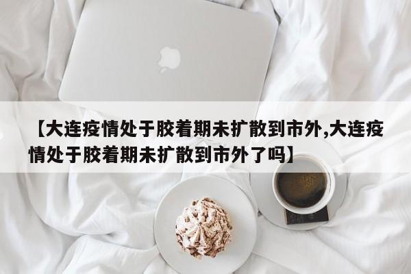 【大连疫情处于胶着期未扩散到市外,大连疫情处于胶着期未扩散到市外了吗】