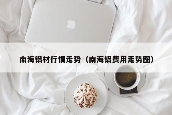 南海铝材行情走势（南海铝费用走势图）
