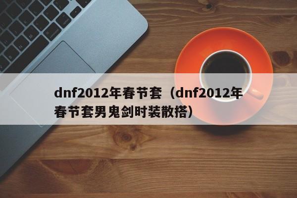dnf2012年春节套(dnf2012年春节套男鬼剑时装散搭)