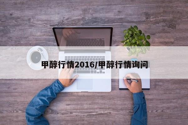 甲醇行情2016/甲醇行情询问
