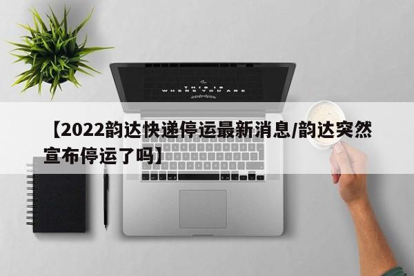 【2022韵达快递停运最新消息/韵达突然宣布停运了吗】