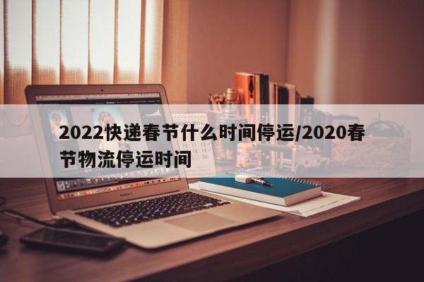 2022快递春节什么时间停运/2020春节物流停运时间