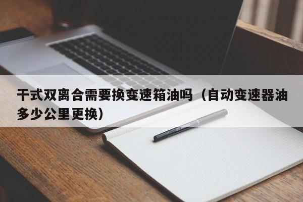 干式双离合需要换变速箱油吗（自动变速器油多少公里更换）