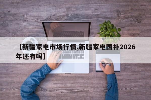 【新疆家电市场行情,新疆家电国补2026年还有吗】