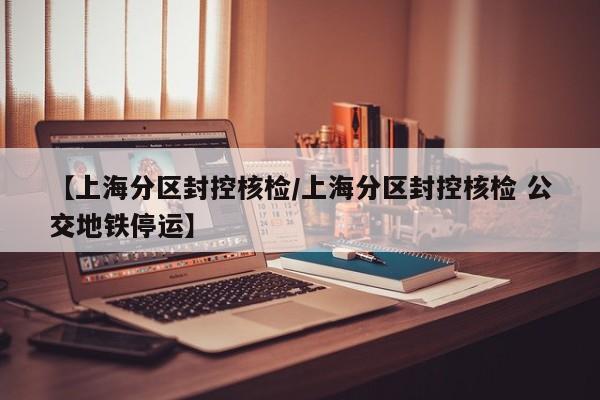 【上海分区封控核检/上海分区封控核检 公交地铁停运】