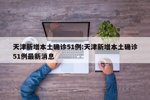 天津新增本土确诊51例:天津新增本土确诊51例最新消息