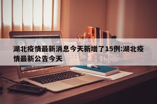 湖北疫情最新消息今天新增了15例:湖北疫情最新公告今天