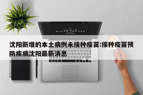 沈阳新增的本土病例未接种疫苗:接种疫苗预防疾病沈阳最新消息
