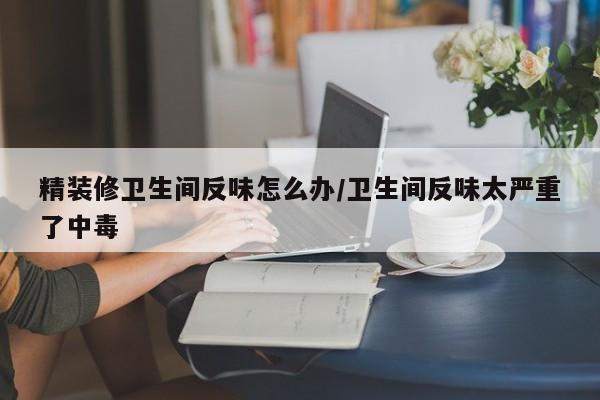 精装修卫生间反味怎么办/卫生间反味太严重了中毒
