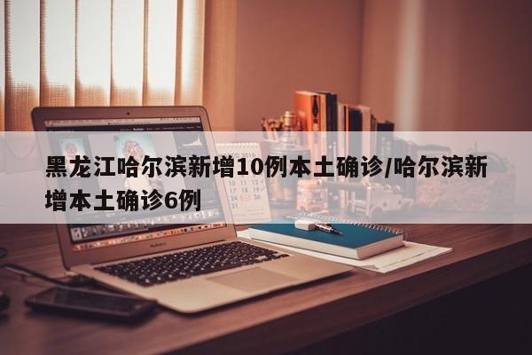 黑龙江哈尔滨新增10例本土确诊/哈尔滨新增本土确诊6例