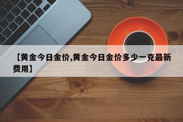 【黄金今日金价,黄金今日金价多少一克最新费用】