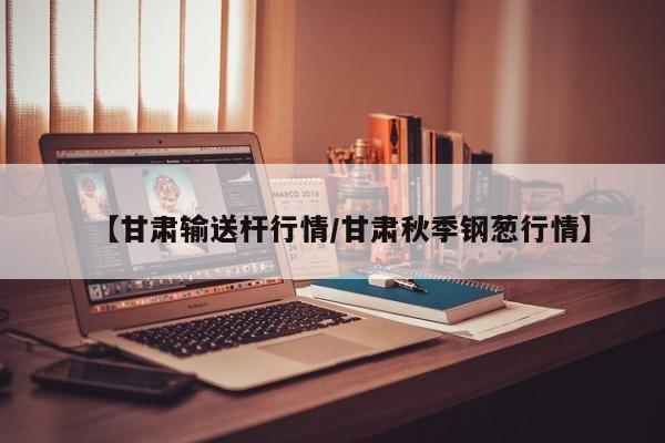 【甘肃输送杆行情/甘肃秋季钢葱行情】