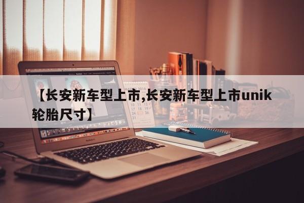 【长安新车型上市,长安新车型上市unik轮胎尺寸】